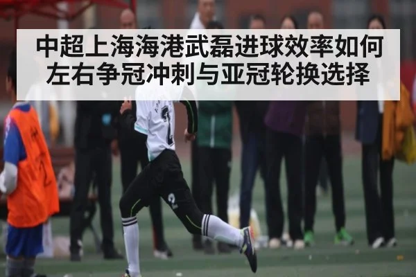 中超上海海港武磊进球效率如何左右争冠冲刺与亚冠轮换选择