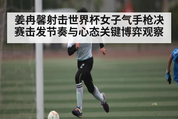 姜冉馨射击世界杯女子气手枪决赛击发节奏与心态关键博弈观察